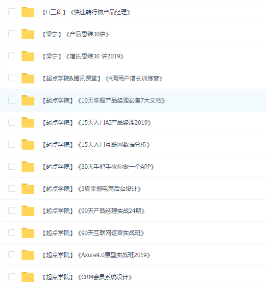 【Li三科】《快速转行做产品经理》 【梁宁】《产品思维30讲》 【梁宁】《增长思维30讲2019》 【起点学院&腾讯课堂】《4周用户增长训练营》 【起点学院】《10天掌握产品经理必备7大文档》 【起点学院】《15天入门AI产品经理2019》 【起点学院】《15天入门互联网数据分析》 【起点学院】《30天手把手教你做一个APP》 【起点学院】《3周掌握电商后台设计》 【起点学院】《90天产品经理实战24期》 【起点学院】《90天互联网运营实战班》 【起点学院】《Axure9.0原型实战班2019》 【起点学院】《CRM会员系统设计》 【起点学院】《产品经理从入门到精通视频教程》 【起点学院】《产品经理的技术必修课2019》 【起点学院】《互联网交互设计快速入门宝典》